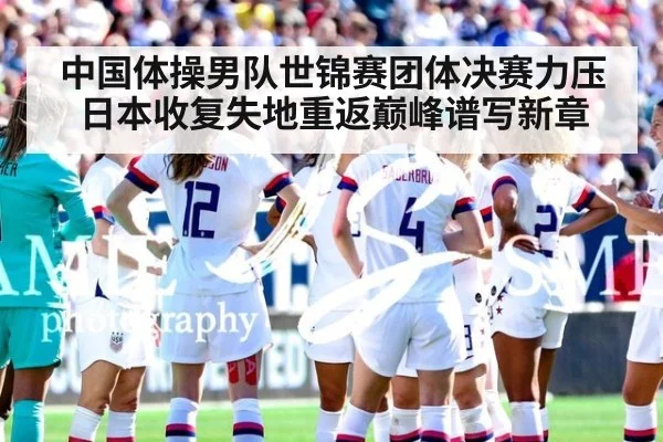 中国体操男队世锦赛团体决赛力压日本收复失地重返巅峰谱写新章